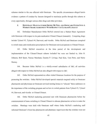 schemes similar to the one effected with Omnicare. The specific circumstances alleged herein
evidence a pattern of conduct by Janssen designed to maximize profits through this scheme at
every opportunity, through various other drugs and other providers.
J. DEFENDANT MANUFACTURER ORTHO McNEIL AND OMNICARE ENTER INTO A
MARKET SHARE AGREEMENT WITH RESPECT TO ULTRAMiULTRACET
162. Defendant Manufacturer Ortho McNeil entered into a Market Share Agreement
with Omnicare with respect to its pain medication Ultram/Ultracet (tramadol). Competing drugs
include Tylenol #3, Tylenol #4, Darvocet, and vicodin. Ortho McNeil and Omnicare conspired
to switch many pain medication prescriptions for Omnicare-serviced patients to Ultram/Ultracet.
163. Ortho McNeil executives at the time period of the development and
implementation of the Ultram/Ultracet scheme included but were not limited to, John H.
Johnson, Bob Spurr, Nawaz Merchant, Eneetra P. Livings, Paul Kim, Tom Petro, and Marty
Murray.
164. Because Ortho McNeil is a wholly-owned subsidiaries of J&J, all activities
alleged with respect to Ortho McNeil are also alleged with respect to J&J.
165. Ortho McNeil representatives often visited Omnicare locations for the purpose of
promoting the switches. Ortho McNeil developed special materials targeted solely to Omnicare
pharmacists and physicians in Omnicare-serviced nursing homes to "educate" these audiences on
the importance ofthe switching program and on how to switch patients from Tylenol #3, Tylenol
#4, Darvocet, and vicodin to UltramlUltracet.
166. Ortho McNeil marketing personnel met with Omnicare pharmacists before the
commencement of mass switching to Ultram/Ultracet to educate pharmacists on how to make the
switches. Meetings were held with Omnicare staff where Ortho McNeil's marketing staff
informed Omnicare's front line pharmacists and pharmacy supervisors that the switches were not
45
 