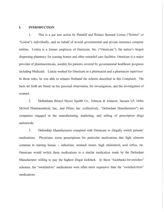 I. INTRODUCTION
I. This is a qui tam action by Plaintiff and Relator Bernard Lisitza ("Relator" or
"Lisitza"). individually, and on behalf of several governmental and private insurance company
entities. Lisitza is a former employee of Omnicare, Inc. ("Omnicare"), the nation's largest
dispensing pharmacy for nursing homes and other extended care facilities. Omnicare is a major
provider of pharmaceuticals, notably for patients covered by governmental healthcare programs
including Medicaid. Lisitza worked for Omnicare as a pharmacist and a pharmacist supervisor.
In those roles, he was able to witness firsthand the scheme described in this Complaint. The
facts set forth are based on his personal observation, his investigation, and the investigation of
counsel.
2. Defendants Bristol Myers Squibb Co., Johnson & Johnson, Janssen LP, Ortho
McNeil Pharmaceutical, Inc., and Pfizer, Inc. (collectively, "Defendant Manufacturers") are
companies engaged 111 the manufacturing, marketing, and selling of prescription drugs
nationwide.
3. Defendant Manufacturers conspired with Omnicare to illegally switch patients'
medications. Physicians wrote prescriptions for particular medications that fight ailments
common to nursing homes - infections, stomach issues, high cholesterol, acid reflux, etc.
Omnicare would switch these medications to a similar medication made by the Defendant
Manufacturer willing to pay the highest illegal kickback. In these "kickbacks-for-switches"
schemes, the "switched-to" medications were often more expensive than the "switched-from"
medications.
 