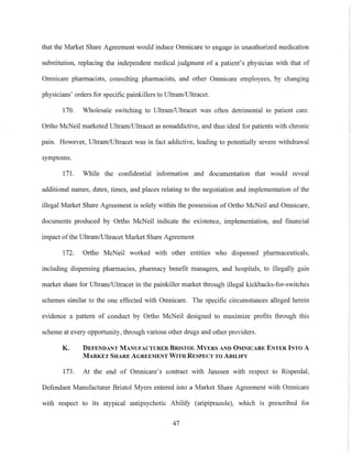 that the Market Share Agreement would induce Ornnicare to engage in unauthorized medication
substitution, replacing the independent medical judgment of a patient's physician with that of
Omnicare pharmacists, consulting pharmacists, and other Omnicare employees, by changing
physicians' orders for specific painkillers to Ultram/Ultracel.
170. Wholesale switching to Ultram/Ultracet was often detrimental to patient care.
Ortho McNeil marketed UltrarniUltracet as nonaddictive, and thus ideal for patients with chronic
pain. However, UltrarnlUltracet was in fact addictive, leading to potentially severe withdrawal
symptoms.
171. While the confidential information and documentation that would reveal
additional names, dates, times, and places relating to the negotiation and implementation of the
illegal Market Share Agreement is solely within the possession of Ortho McNeil and Omnicare,
documents produced by Ortho McNeil indicate the existence, implementation, and financial
impact ofthe Ultrarn/Ultraeet Market Share Agreement
172. 01iho McNeil worked with other entities who dispensed pharmaceuticals,
including dispensing pharmacies, pharmacy benefit managers, and hospitals, to illegally gain
market share for UltramiUltracet in the painkiller market through illegal kickbacks-for-switches
schemes similar to the one effected with Omnicare. The specific circumstances alleged herein
evidence a pattern of conduct by Ortho McNeil designed to maximize profits through this
scheme at every opportunity, through various other drugs and other providers.
K. DEFENDANT MANUFACTURER BRISTOL MYERS AND OMNICARE ENTER INTO A
MARKET SHARE AGREEMENT WITH RESPECT TO ABILIFY
173. At the end of Omnicare's contract with Janssen with respect to Risperdal,
Defendant Manufacturer Bristol Myers entered into a Market Share Agreement with Omnicare
with respect to its atypical antipsychotic Ability (aripiprazole), which is prescribed for
47
 