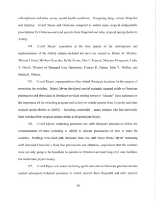 schizophrenia and other severe mental health conditions. Competing drugs include Risperdal
and Zyprexa. Bristol Myers and Omnicare conspired to switch many atypical antipsychotic
prescriptions for Omnicare-serviced patients from Risperdal and other atypical antipsychotics to
Abilify.
174. Bristol Myers' executives at the time period of the development and
implementation of the Abilify scheme included but were not limited to, Robert W. McBrier,
Thomas Libassi, Matthew Kryczko, Jackly Bryon, John E. Hanson, Maryann Giorgianni, Leslie
T. Hirsch, Director of Managed Care Operations, Frances E. Hamer, John V. Mollica, and
Sandra E. Pittman.
175. Bristol Myers' representatives often visited Omnicare locations for the purpose of
promoting the switches. Bristol Myers developed special materials targeted solely to Omnicare
pharmacists and physicians in Omnicare-serviced nursing homes to "educate" these audiences on
the importance of the switching program and on how to switch patients from Risperdal and other
atypical antipsychotics to Abilify - including, potentially - many patients who had previously
been switched from atypical antipsychotics to Risperdal previously.
176. Bristol Myers' marketing personnel met with Omnicare phannacists before the
commencement of mass switching to Abilify to educate pharmacists on how to make the
switches. Meetings were held with Omnicare front line staff where Bristol Myers' marketing
staff informed Omnicare's front line pharmacists and phannacy supervisors that the switches
were not only going to be beneficial to patients in Omnicare-serviced long-term care facilities,
but would save payors money.
177. Bristol Myers also made marketing agents available to Omnicare pharmacists who
needed subsequent technical assistance to switch patients from Risperdal and other atypical
48
 