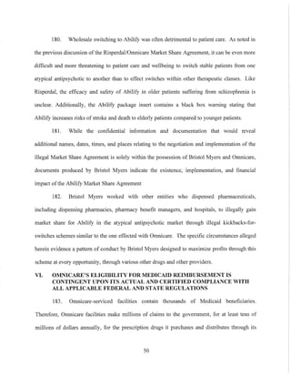 180. Wholesale switching to Abilify was often detrimental to patient care. As noted in
the previous discussion of the RisperdallOmnicare Market Share Agreement, it can be even more
difficult and more threatening to patient care and wellbeing to switch stable patients from one
atypical antipsychotic to another than to effect switches within other therapeutic classes. Like
Risperdal, the efficacy and safety of Abilify in older patients suffering from schizophrenia is
unclear. Additionally, the Abilify package insert contains a black box warning stating that
Abilify increases risks of stroke and death to elderly patients compared to younger patients.
181. While the confidential information and documentation that would reveal
additional names, dates, times, and places relating to the negotiation and implementation of the
illegal Market Share Agreement is solely within the possession of Bristol Myers and Omnicare,
documents produced by Bristol Myers indicate the existence, implementation, and financial
impact ofthe Abilify Market Share Agreement
182. Bristol Myers worked with other entities who dispensed pharmaceuticals,
including dispensing pharmacies, pharmacy benefit managers, and hospitals, to illegally gain
market share for Abilify in the atypical antipsychotic market through illegal kickbacks-for-
switches schemes similar to the one effected with Omnicare. The specific circumstances alleged
herein evidence a pattern of conduct by Bristol Myers designed to maximize profits through this
scheme at every opportunity, through various other drugs and other providers.
VI. OMNICARE'S ELIGIBILITY FOR MEDICAID REIMBURSEMENT IS
CONTINGENT UPON ITS ACTUAL AND CERTIFIED COMPLIANCE WITH
ALL APPLICABLE FEDERAL AND STATE REGULATIONS
183. Omnicare-serviced facilities contain thousands of Medicaid beneficiaries.
Therefore, Omnicare facilities make millions of claims to the government, for at least tens of
millions of dollars annually, for the prescription drugs it purchases and distributes through its
50
 