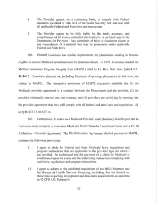 4. The Provider agrees, on a continuing basis, to comply with Federal
standards specified in Title XIX of the Social Security Act, and also with
all applicable Federal and State laws and regulations
5. The Provider agrees to be fully liable for the truth, accuracy, and
completeness of all claims submitted electronically or on hard copy to the
DepaJiment for Payment. Any submittals of false or fraudulent claims or
any concealment of a material fact may be prosecuted under applicable
Federal and State laws.
186. Plaintiff Louisiana has similar requirements for pharmacies seeking to become
eligible to receive Medicaid reimbursement for pharmaceuticals. In 1997, Louisiana enacted the
Medical Assistance Program Integrity Law (MAPIL) cited as La. Rev. Stat. AIm. §§46:437.1-
46:440.3. Louisiana pharmacies, including Omnicare dispensing pharmacies in that state, are
subject to MAPIL. The retroactive provisions of MAPIL statutorily establish that (I) the
Medicaid provider agreement is a contract between the Department and the provider, (2) the
provider voluntarily entered into that contract, and (3) providers are certifying by entering into
the provider agreement that they will comply with all federal and state laws and regulations. Id.
at §§46:437.11-46:437:14.
187. Furthermore, to enroll as a Medicaid Provider, each pharmacy benefits provider in
Louisiana must complete a Louisiana Medicaid PE-50 Provider Enrollment Form and aPE-50
Addendum - Provider Agreement. The PE-50 Provider Agreement, drafted pursuant to MAPIL,
contains the following provisions:
5. I agree to abide by Federal and State Medicaid laws, regulations and
prograJ11 instructions that are applicable to the provider type for which I
am enrolled. In understand that the payment of a claim by Medicaid is
conditioned upon the claim and the underlying transaction complying with
such laws, regulations and program instructions.
13. I agree to adhere to the published regulations of the DHH Secretary and
the Bureau of Health Services Financing, including, but not limited to,
those rules regarding recoupment and disclosure requirements as specified
in 42 CFR 455, Subpart B.
52
 