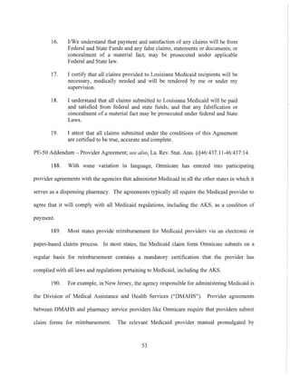 16. I1We understand that payment and satisfaction of any claims will be from
Federal and State Funds and any false claims, statements or documents, or
concealment of a material fact, may be prosecuted under applicable
Federal and State law.
17. I certify that all claims provided to Louisiana Medicaid recipients will be
necessary, medically needed and will be rendered by me or under my
supervision.
18. I understand that all claims submitted to Louisiana Medicaid will be paid
and satisfied from federal and state funds, and that any falsification or
concealment of a material fact may be prosecuted under federal and State
Laws.
19. I attest that all claims submitted under the conditions of this Agreement
are certified to be true, accurate and complete.
PE-50 Addendum - Provider Agreement; see also, La. Rev. Stat. Ann. §§46:437.11-46:437:14.
188. With some variation in language, Omnicare has entered into participating
provider agreements with the agencies that administer Medicaid in all the other states in which it
serves as a dispensing pharmacy. The agreements typically all require the Medicaid provider to
agree that it will comply with all Medicaid regulations, including the AKS, as a condition of
payment.
189. Most states provide reimbursement for Medicaid providers via an electronic or
paper-based claims process. In most states, the Medicaid claim form Omnicare submits on a
regular basis for reimbursement contains a mandatory certification that the provider has
complied with all laws and regulations pertaining to Medicaid, including the AKS.
190. For example, in New Jersey, the agency responsible for administering Medicaid is
the Division of Medical Assistance and Health Services ("DMAHS"). Provider agreements
between DMAHS and pharmacy service providers like Omnicare require that providers submit
claim forms for reimbursement. The relevant Medicaid provider manual promulgated by
53
 