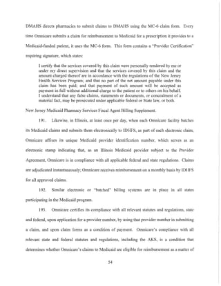 DMAHS directs pharmacies to submit claims to DMAHS using the MC-6 claim form. Every
time Omnicare submits a claim for reimbursement to Medicaid for a prescription it provides to a
Medicaid-funded patient, it uses the MC-6 form. This form contains a "Provider Certitication"
requiring signature, which states:
I certifY that the services covered by this claim were personally rendered by me or
under my direct supervision and that the services covered by this claim and the
amount charged thereof are in accordance with the regulations of the New Jersey
Health Services Program; and that no part of the net amount payable under this
claim has been paid; and that payment of such amount will be accepted as
payment in full without additional charge to the patient or to others on his behalf.
I understand that any false claims, statements or documents, or concealment of a
material fact, may be prosecuted under applicable federal or State law, or both.
New Jersey Medicaid Pharmacy Services Fiscal Agent Billing Supplement.
191. Likewise, in Illinois, at least once per day, when each Omnicare facility batches
its Medicaid claims and submits them electronically to IDHFS, as part of each electronic claim,
Omnicare affixes its unique Medicaid provider identification number, which serves as an
electronic stamp indicating that, as an Illinois Medicaid provider subject to the Provider
Agreement, Omnicare is in compliance with all applicable federal and state regulations. Claims
are adjudicated instantaneously; Omnicare receives reimbursement on a monthly basis by IDHFS
for all approved claims.
192. Similar electronic or "batched" billing systems are 111 place 111 all states
participating in the Medicaid program.
193. Omnicare certifies its compliance with all relevant statutes and regulations, state
and federal, upon application for a provider number, by using that provider number in submitting
a claim, and upon claim forms as a condition of payment. Omnicare's compliance with all
relevant state and federal statutes and regulations, including the AKS, is a condition that
determines whether Omnicare's claims to Medicaid are eligible for reimbursement as a matter of
54
 