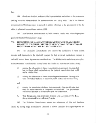 law.
194. Omnicare therefore makes certified representations and claims to the government
seeking Medicaid reimbursement for pharmaceuticals on a daily basis. One of the certified
representations Omnicare makes in each of its claims submitted to the government is that the
claim is submitted in compliance with the AKS.
195. As a result of, and in reliance on, these certified claims, state Medicaid programs
pay for Defendant Manufacturers' drugs.
VII. THE DEFENDANT MANUFACTURERS CAUSED FALSE CLAIMS TO BE
SUBMITTED FOR THEIR PREFERRED MEDICATIONS IN VIOLATION OF
THE FEDERAL AND STATE FALSE CLAIMS ACTS
196. The Defendant Manufacturers have caused the submission of false claims,
records, and statements to the Medicaid program for their preferred medications pursuant to
unlawful Market Share Agreements with Omnicare. The kickbacks-for-switches scheme gives
rise to Defendant Manufacturers' liability under the Federal and State False Claims Acts by:
(a) causing the submission of claims requesting reimbursements for drugs that
had not been validly prescribed, on the basis of prescriptions that could
not be validly filled;
(b) causing the submission of claims requesting reimbursements for drugs that
were selected on the basis of maximum profit, without any medical basis;
and,
(c) causing the submission of claims that contained a false certification that
they had been submitted in compliance with the law. The government
conditioned payment of these claims upon this certification.
A. THE KICKBACKS-FOR-SWITCHES SCHEME AND ACCOMPANYING PAL
SOLICITATIONS CREATED FALSE CLAIMS
197. The Defendant Manufacturers caused the submission of false and fraudulent
claims by paying illegal kickbacks to Omnicare to induce Omnicare to fill prescriptions and
55
 