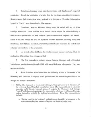 4. Sometimes, Omnicare would make these switches with the physician's purported
permission - through the solicitation of a letter from the physician authorizing the switches.
However, as set forth herein, these letters (referred to in the trade as "Physician Authorization
Letters" or "PALs" ) were obtained under false pretenses.
5. Sometimes, however, Omnicare simply made the switch with no physician
oversight whatsoever. These switches, made with no care or concern for patient wellbeing -
many made for patients who had been stable on a particular medication for years - put patients'
health at risk and created the need for expensive collateral treatment, including testing and
monitoring. For Medicaid and other government-paid health care recipients, the cost of such
collateral care was borne by the government.
6. As a result of the kickbacks-for-switches scheme, payors were being billed for
medications different than those being prescribed.
7. The first kickbacks-for-switches scheme between Omnicare and a Defendant
Manufacturer was implemented in early 1998, with several following subsequently. They may
continue to this day.
8. Each Defendant Manufacturer took the following actions 111 furtherance of its
conspiracy with Omnicare to illegally switch patients from the medication prescribed to the
"bought and paid for" medication:
• Makingfalse statements to Omnicare pont line pharmacy personnel as to the reason for
the switching. Each Defendant Manufacturer made false representations to Omnicare
pharmacy staff, through materials prepared uniqUely for Omnicare staff, through
"kickoff' and other meetings designed to maximize the wholesale switching, and through
making themselves available for technical consultations. These false representations
included:
o That the switch to its "preferred" medication was financially advantageous to the
government and private insurers, when this was almost never the case.
2
 