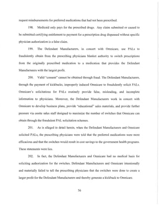 request reimbursements for preferred medications that had not been prescribed.
198. Medicaid only pays for the prescribed drugs. Any claim submitted or caused to
be submitted certifying entitlement to payment for a prescription drug dispensed without specific
physician authorization is a false claim.
199. The Defendant Manufacturers, In concert with Omnicare, use PALs to
fraudulently obtain from the prescribing physicians blanket authority to switch prescriptions
from the originally prescribed medication to a medication that provides the Defendant
Manufacturers with the largest profit.
200. Valid "consent" cannot be obtained through fraud. The Defendant Manufacturers,
through the payment of kickbacks, improperly induced Omnicare to fraudulently solicit PALs.
Omnicare's solicitations for PALs routinely provide false, misleading, and incomplete
information to physicians. Moreover, the Defendant Manufacturers work in concert with
Omnicare to develop business plans, provide "educational" sales materials, and provide further
pressure via onsite sales staff designed to maximize the number of switches that Omnicare can
obtain through the fraudulent PAL solicitation schemes.
201. As is alleged in detail herein, when the Defendant Manufacturers and Omnicare
solicited PALs, the prescribing physicians were told that the preferred medications were more
etllcacious and that the switches would result in cost savings to the government health programs.
These statements were lies.
202. In fact, the Defendant Manufacturers and Omnicare had no medical basis for
soliciting autllorization for the switches. Defendant Manufacturers and Omnicare intentionally
and materially failed to tell the prescribing physicians that the switches were done to create a
larger profit for the Defendant Manufacturers and thereby generate a kickback to Omnicare.
56
 