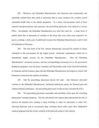 203. Moreover, the Defendant Manufacturers and Omnicare also intentionally and
materially omitted from their pitch to physicians that in many instances the switches cansed
substantial health risks to the elderly population. As a direct and proximate result of these
material misrepresentations and omissions, the prescribing physicians were induced to execute
PALs. Accordingly, the Defendant Manufacturers got what they paid for - a huge boost in
market share due to thousands of switches to the drugs that were often more expensive for
payors, creating a ready pool of additional revenues the Defendant Manufacturers used to fund
the kickbacks to Omnicare.
204. The end result of the PAL scheme dramatically increased the number of claims
submitted to the government for the higher priced, "preferred" medications, which led to
dramatically higher revenue for the Defendant Manufacturers. Thus the Defendant
Manufacturers' increased revenues, and the correspondingly-increased cost to the government
healthcare programs, were the direct, intended, and foreseeable result of the unlawful kickbacks
to Omnicare and the business plans that the Defendant Manufacturers developed in concert with
Omnicare to maximize the number of switches.
205. Had the prescribing physicians known the truth - that Omnicare advocated
switches to the Defendant Manufacturers' preferred medications purely for financial gain and
without medical justification - the prescribing physicians would not have executed the PALs.
206. The prescribing physicians reasonably and justifiably relied upon the consulting
pharmacists' misrepresentations. The law and ethical rules impose upon pharmacists the duty to
disclose all material facts relating to drug switching in order for physicians to make fully
informed decisions and to recommend drug switching based solely upon their independent
medical judgment that the switch would be in the particular patient's best interest.
57
 