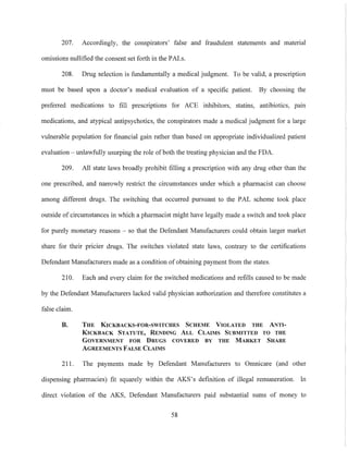 207. Accordingly, the conspirators' false and fraudulent statements and material
omissions nullified the consent set forth in the PALs.
208. Drug selection is fundamentally a medical judgment. To be valid, a prescription
must be based upon a doctor's medical evaluation of a specific patient. By choosing the
preferred medications to fill prescriptions for ACE inhibitors, statins, antibiotics, pain
medications, and atypical antipsychotics, the conspirators made a medical judgment for a large
vulnerable population for financial gain rather than based on appropriate individualized patient
evaluation - unlawfully usurping the role of both the treating physician and the FDA.
209. All state laws broadly prohibit filling a prescription with any drug other than the
one prescribed, and narrowly restrict the circumstances under which a pharmacist can choose
among different drugs. The switching that occUlTed pursuant to the PAL scheme took place
outside of circumstances in which a pharmacist might have legally made a switch and took place
for purely monetary reasons - so that the Defendant Manufacturers could obtain larger market
share for their pricier drugs. The switches violated state laws, contrary to the certifications
Defendant Manufacturers made as a condition of obtaining payment from the states.
210. Each and every claim for the switched medications and refills caused to be made
by the Defendant Manufacturers lacked valid physician authorization and therefore constitutes a
false claim.
B. THE KICKBACKS-FOR-SWITCHES SCHEME VIOLATED THE ANTI-
KICKBACK STATUTE, RENDING ALL CLAIMS SUBMITTED TO THE
GOVERNMENT FOR DRUGS COVERED BY THE MARKET SHARE
AGREEMENTS FALSE CLAIMS
211. The payments made by Defendant Manufacturers to Omnicare (and other
dispensing pharmacies) fit squarely within the AKS's definition of illegal remuneration. In
direct violation of the AKS, Defendant Manufacturers paid substantial sums of money to
58
 