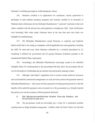 Omnicare's switching prescriptions within therapeutic classes.
216. Omnicare certified in its applications for enrollment, vanous agreements to
participate 111 state medical assistance programs and routinely certified in its thousands of
Medicaid claim submissions for the Defendant Manufacturers' "preferred" medications that such
claims complied with all relevant laws and regulations, including the AKS. Such certifications
were knowingly false when made; Omnicare knew at the time that each such claim was
ineligible for reimbursement.
217. The Defendant Manufacturers caused Omnicare to explicitly and implicitly
falsely celtify that it was acting in compliance with all applicable laws and regulations, including
the AKS, for each and every claim Omnicare submitted for a switched prescription by (1)
conspiring to defraud the government and (2) paying Omnicare kickbacks pursuant to the
conspiratorial Market Share Agreements.
218. Accordingly, the Defendant Manufacturers knowingly caused to be submitted
ineligible claims for reimbursement to the government that they knew the government did not
owe for the purpose of defrauding the government into paying these improper claims.
219. Although "safe harbor" regulations exist to protect certain relatively innocuous
and even beneficial commercial arrangements, no such provision protects the payments made by
Defendant Manufacturers. One reason for these payments not being protected activity is that the
benefits of the unlawful payments were not passed on to the government (e.g. through reported
best prices), nor was the existence oftl10se payments disclosed.
C. THE KICKBACKS-FOR-SWITCHES SCHEME VIOLATED FEDERAL AND
STATE FALSE CLAIMS ACTS
220. The government would not knowingly pay a claim for a medication purchase
resulting from an illegal kickback arrangement. Liability under the False Claims Act and state
60
 