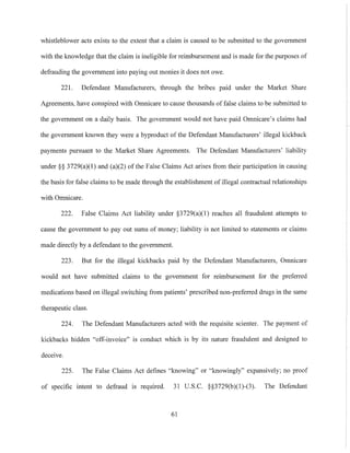 whistleblower acts exists to the extent that a claim is caused to be submitted to the government
with the knowledge that the claim is ineligible for reimbursement and is made for the purposes of
defrauding the government into paying out monies it does not owe.
221. Defendant Manufacturers, through the bribes paid under the Market Share
Agreements, have conspired with Omnicare to cause thousands of false claims to be submitted to
the government on a daily basis. The government would not have paid Omnicare's claims had
the government known they were a byproduct of the Defendant Manufacturers' illegal kickback
payments pursuant to the Market Share Agreements. The Defendant Manufacturers' liability
under §§ 3729(a)(I) and (a)(2) of the False Claims Act arises from their participation in causing
the basis for false claims to be made through the establishment of illegal contractual relationships
with Omnicare.
222. False Claims Act liability under §3729(a)(I) reaches all fraudulent attempts to
cause the government to payout sums of money; liability is not limited to statements or claims
made directly by a defendant to the government.
223. But for the illegal kickbacks paid by the Defendant Manufacturers, Omnicare
would not have submitted claims to the government for reimbursement for the preferred
medications based on illegal switching from patients' prescribed non-preferred drugs in the same
therapeutic class.
224. The Defendant Manufacturers acted with the requisite scienter. The payment of
kickbacks hidden "off-invoice" is conduct which is by its nature fraudulent and designed to
deceive.
225. The False Claims Act defines "knowing" or "knowingly" expansively; no proof
of specific intent to defraud is required. 31 U.S.C. §§3729(b)(l)-(3). The Defendant
61
 