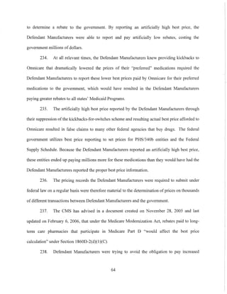 to determine a rebate to the government. By reporting an artificially high best pnce, the
Defendant Manufacturers were able to report and pay artificially low rebates, costing the
government millions ofdollars.
234. At all relevant times, the Defendant Manufacturers knew providing kickbacks to
Omnicare that dramatically lowered the prices of their "preferred" medications required the
Defendant Manufacturers to report these lower best prices paid by Omnicare for their preferred
medications to the government, which would have resulted in the Defendant Manufacturers
paying greater rebates to all states' Medicaid Programs.
235. The artificially high best price reported by the Defendant Manufacturers through
their suppression ofthe kickbacks-for-switches scheme and resulting actual best price afforded to
Omnicare resulted in false claims to many other federal agencies that buy drugs. The federal
government utilizes best price reporting to set prices for PHS/340b entities and the Federal
Supply Schedule. Because the Defendant Manufacturers repolied an artificially high best price,
these entities ended up paying millions more for these medications than they would have had the
Defendant Manufacturers reported the proper best price information.
236. The pricing records the Defendant Manufacturers were required to submit under
federal law on a regular basis were therefore material to the determination of prices on thousands
of different transactions between Defendant Manufacturers and the government.
237. The CMS has advised in a document created on November 28, 2005 and last
updated on February 6, 2006, that under the Medicare Modernization Act, rebates paid to long-
term care pharmacies that participate in Medicare Part D "would affect the best price
calculation" under Section 1860D-2(d)(l)(C).
238. Defendant Manufacturers were trying to avoid the obligation to pay increased
64
 