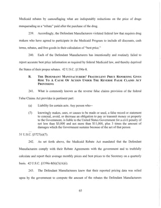 Medicaid rebates by camouflaging what are indisputably reductions on the pnce of drugs
masquerading as a "rebate" paid after the purchase ofthe drug.
239. Accordingly, the Defendant Manufacturers violated federal law that requires drug
makers who have agreed to participate in the Medicaid Program to include all discounts, cash
terms, rebates, and free goods in their calculation of "best price."
240. Each of the Defendant Manufacturers has intentionally and routinely failed to
report accurate best price information as required by federal Medicaid law, and thereby deprived
the States oftheir proper rebates. 42 U.S.C. §1396r-8.
B. THE DEI'ENDANT MANUFACTURERS' FRAUDULENT PRICE REPORTING GIVES
RISE To A CAUSE OF ACTION UNDER THE REVERSE FALSE CLAIMS ACT
PROVISIONS
241. What is commonly known as the reverse false claims provision of the federal
False Claims Act provides in pertinent part:
(a) Liability for certain acts. Any person who--
(7) knowingly makes, uses, or causes to be made or used, a false record or statement
to conceal, avoid, or decrease an obligation to payor transmit money or property
to the Government, is liable to the United States Government for a civil penalty of
not less than $5,000 and not more than $11,000, plus 3 times the amount of
damages which the Government sustains because ofthe act of that person
31 U.S.C. §3727(a)(7).
242. As set forth above, the Medicaid Rebate Act mandated that the Defendmlt
Manufacturers comply with their Rebate Agreements with the government and to truthfully
calculate and report their average monthly prices and best prices to the Secretary on a quarterly
basis. 42 U.S.c. §1396r-8(b)(3)(A)(i).
243. The Defendant Manufacturers knew that their reported pricing data was relied
upon by the government to compute the amount of the rebates the Defendant Manufacturers
65
 