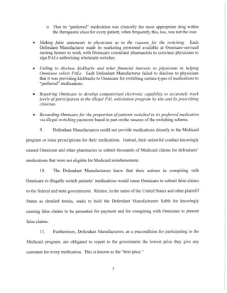 o That its "preferred" medication was clinically the most appropriate drug within
the therapeutic class for every patient, when frequently this, too, was not the case.
• Making false statements to physicians as to the reasons for the switching. Each
Defendant Manufacturer made its marketing personnel available at Omnicare-serviced
nursing homes to work with Omnicare consultant pharmacists to convince physicians to
sign PALs authorizing wholesale switches.
• Failing to disclose kickbacks and other financial interests to physicians in helping
Gmnicare solicit PALs. Each Defendant Manufacturer failed to disclose to physicians
that it was providing kickbacks to Omnicare for switching certain types of medications to
"preferred" medications.
• Requiring Gmnicare to develop computerized electronic capability to accurately track
levels ofparticipation in the illegal PAL solicitation program by site and by prescribing
clinician.
• Rewarding Gmnicare for the proportion ofpatients switched to its preferred medication
via illegal switchingpayments based in patt on the success ofthe switching scheme.
9. Defendant Manufacturers could not provide medications directly to the Medicaid
program or issue prescriptions for their medications. Instead, their unlawful conduct knowingly
caused Omnicare and other pharmacies to submit thousands of Medicaid claims for defendants'
medications that were not eligible for Medicaid reimbursement.
10. The Defendant Manufacturers knew that their actions In conspmng with
Omnicare to illegally switch patients' medications would cause Omnicare to submit false claims
to the federal and state governments. Relator, in the name of the United States and other plaintiff
States as detailed herein, seeks to hold the Defendant Manufacturers liable for kuowingly
causing false claims to be presented for payment and for conspiring with Omnicare to present
false claims.
11. FurthelIDore, Defendant Manufacturers, as a precondition for participating in the
Medicaid program, are obligated to report to the govermnent the lowest price they give any
customer for every medication. This is known as the "best price."
3
 