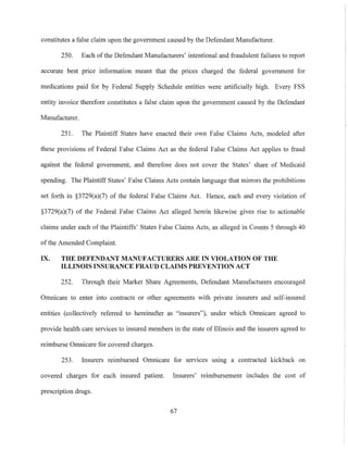 constitutes a false claim upon the government caused by the Defendant Manufacturer.
250. Each of the Defendant Manufacturers' intentional and fraudulent failures to report
accurate best price information meant that the prices charged the federal government for
medications paid for by Federal Supply Schedule entities were artificially high. Every FSS
entity invoice therefore constitutes a false claim upon the government caused by the Defendant
Manufacturer.
251. The Plaintiff States have enacted their own False Claims Acts, modeled after
these provisions of Federal False Claims Act as the federal False Claims Act applies to fraud
against the federal government, and therefore does not cover the States' share of Medicaid
spending. The Plaintiff States' False Claims Acts contain language that mirrors the prohibitions
set forth in §3729(a)(7) of the federal False Claims Act. Hence, each and every violation of
§3729(a)(7) of the Federal False Claims Act alleged herein likewise gives rise to actionable
claims under each of the Plaintiffs' States False Claims Acts, as aileged in Counts 5 through 40
ofthe Amended Complaint.
IX. THE DEFENDANT MANUFACTURERS ARE IN VIOLATION OF THE
ILLINOIS INSURANCE FRAUD CLAIMS PREVENTION ACT
252. Through their Market Share Agreements, Defendant Manufacturers encouraged
Omnicare to enter into contracts or other agreements with private insurers and self-insured
entities (collectively referred to hereinafter as "insurers"), under which Omnicare agreed to
provide health care services to insured members in the state of Illinois and the insurers agreed to
reimburse Omnicare for covered charges.
253. Insurers reimbursed Omnicare for serVIces usmg a contracted kickback on
covered charges for each insured patient. Insurers' reimbursement includes the cost of
prescription drugs.
67
 