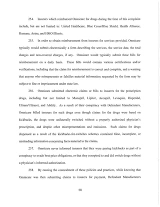 254. Insurers which reimbursed Omnicare for drugs during the time of this complaint
include, but are not limited to: United Healthcare, Blue Cross/Blue Shield, Health Alliance,
Humana, Aetna, and HMO Illinois.
255. In order to obtain reimbursement from insurers for services provided, Omnicare
typically would submit electronically a form describing the services, the service date, the total
charges and non-covered charges, if any. Omnicare would typically submit these bills for
reimbursement on a daily basis. These bills would contain various certifications and/or
verifications, including that the claim for reimbursement is correct and complete, and a warning
that anyone who misrepresents or falsifies material information requested by the form may be
subject to fine or imprisonment under state law.
256. Omnicare submitted electronic claims or bills to insurers for the prescription
drugs, including but not limited to Monopril, Lipitor, Accupril, Levaquin, Risperdal,
UltramlUltracet, and Abilify. As a result of their conspiracy with Defendant Manufacturers,
Omnicare billed insurers for such drugs even though claims for the drugs were based on
kickbacks, the drugs were unilaterally switched without a properly authorized physician's
prescription, and despite other misrepresentations and omissions. Such claims for drugs
dispensed as a result of the kickbacks-for-switches schemes contained false, incomplete, or
misleading information concerning facts material to the claims.
257. Omnicare never informed insurers that they were paying kickbacks as part of a
conspiracy to evade best price obligations, or that they conspired to and did switch drugs without
a physician's informed authorization.
258. By causing the concealment of these policies and practices, while knowing that
Omnicare was then submitting claims to insurers for payment, Defendant Manufacturers
68
 
