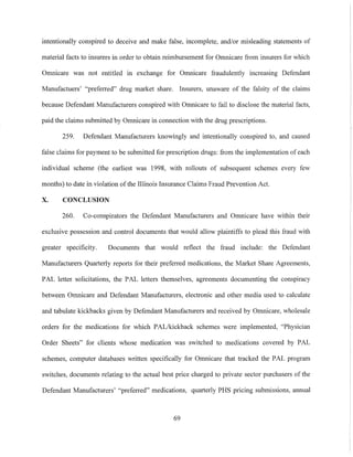 intentionally conspired to deceive and make false, incomplete, and/or misleading statements of
material facts to insurers in order to obtain reimbursement for Omnicare from insurers for which
Omnicare was not entitled in exchange for Omnicare fraudulently increasing Defendant
Manufactuers' "preferred" drug market share. Insurers, unaware of the falsity of the claims
because Defendant Manufacturers conspired with Omnicare to fail to disclose the material facts,
paid the claims submitted by Omnicare in connection with the drug prescriptions.
259. Defendant Manufacturers knowingly and intentionally conspired to, and caused
false claims for payment to be submitted for prescription drugs: from the implementation of each
individual scheme (the earliest was 1998, with rollouts of subsequent schemes every few
months) to date in violation of the Illinois Insurance Claims Fraud Prevention Act.
X. CONCLUSION
260. Co-conspirators the Defendant Manufacturers and Omnicare have within their
exclusive possession and control documents that would allow plaintiffs to plead this fraud with
greater speciticity. Documents that would reflect the fraud include: the Defendant
Manufacturers Quarterly reports for their preferred medications, the Market Share Agreements,
PAL letter solicitations, the PAL letters themselves, agreements documenting the conspiracy
between Omnicare and Defendant Manufacturers, electronic and other media used to calculate
and tabulate kickbacks given by Defendant Manufacturers and received by Omnicare, wholesale
orders for the medications for which PALikickback schemes were implemented, "Physician
Order Sheets" for clients whose medication was switched to medications covered by PAL
schemes, computer databases written specifically for Omnicare that tracked the PAL program
switches, documents relating to the actual best price charged to private sector purchasers of the
Defendant Manufacturers' "preferred" medications, quarterly PHS pricing submissions, annual
69
 