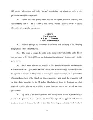 FSS pncmg submissions, and daily "batched" submissions that Omnicare made to the
government as requests for payment.
261. Federal and state privacy laws, such as the Health Insurance Portability and
Accountability Act of 1996 ("HIPAA"), also restrict plaintiff relator's ability to obtain
information about specific prescriptions.
COUNT I
False Claims Act
31 U.S.c. §3729 (a)(l)
(Against All Defendants)
262. Plaintiffs reallege and incorporate by reference each and every of the foregoing
paragraphs as if fully set forth herein.
263. This Count is brought by Lisitza in the name of the United States under the qui
tam provisions of 31 U.S.C. §3730 for the Defendant Manufacturers' violations of 31 U.S.c.
§3729 (a)(l).
264. At all times relevant and material to this Amended Complaint, the Defendant
Manufacturers Bristol Myers, Ortho McNeil, Janssen, and Pfizer knowingly caused false claims
for payment or approval that they knew to be ineligible for reimbursement, to be presented to
officers and employees of the federal and state governments. As a result, the government paid
the false claims submitted for the Defendant Manufacturers' drugs by Omnicare and other
Medicaid provider pharmacies, resulting in great financial loss to the federal and state
governments.
265. By virtue of the above-described acts, among others, Bristol Myers knowingly
caused to be presented false or fraudulent claims for payment or approval, and possibly
continues to cause to be submitted false or fraudulent claims for payment or approval, directly or
70
 