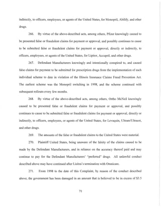 indirectly, to officers, employees, or agents of the United States, for Monopril, Abilify, and other
drugs.
266. By virtue of the above-described acts, among others, Pfizer knowingly caused to
be presented false or fraudulent claims for payment or approval, and possibly continues to cause
to be submitted false or fraudulent claims for payment or approval, directly or indirectly, to
officers, employees, or agents ofthe United States, for Lipitor, Accupril, and other drugs.
267. Defendant Manufacturers knowingly and intentionally conspired to, and caused
false claims for payment to be submitted for prescription drugs from the implementation of each
individual scheme to date in violation of the Illinois Insurance Claims Fraud Prevention Act.
The earliest scheme was the Monopril switching in 1998, and the scheme continued with
subsequent rollouts every few months.
268. By virtue of the above-described acts, among others, 011ho McNeil knowingly
caused to be presented false or fraudulent claims for payment or approval, and possibly
continues to cause to be submitted false or fraudulent claims for payment or approval, directly or
indirectly, to officers, employees, or agents of the United States, for Levaquin, Ultram/Ultracet,
and other drugs.
269. The amounts ofthe false or fraudulent claims to the United States were material.
270. Plaintiff United States, being unaware of the falsity of the claims caused to be
made by the Defendant Manufacturers, and in reliance on the accuracy thereof paid and may
continue to pay for the Defendant Manufacturers' "preferred" drugs. All unlawful conduct
described above may have continued after Lisitza's termination with Omnicare.
271. From 1998 to the date of this Complaint, by reason of the conduct described
above, the government has been damaged in an amount that is believed to be in excess of $3.5
71
 