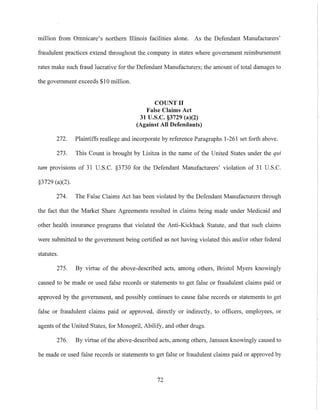 million from Omnicare's northern Illinois facilities alone. As the Defendant Manufacturers'
fraudulent practices extend throughout the company in states where government reimbursement
rates make such fi'aud lucrative for the Defendant Manufacturers; the amount of total damages to
the government exceeds $10 million.
COUNTIJ
False Claims Act
31 U.S.c. §3729 (a)(2)
(Against All Defendants)
272. Plaintiffs reallege and incorporate by reference Paragraphs 1-261 set forth above.
273. This Count is brought by Lisitza in the name of the United States under the qui
tam provisions of 31 U.S.c. §3730 for the Defendant Manufacturers' violation of 31 U.S.C.
§3729 (a)(2).
274. The False Claims Act has been violated by the Defendant Manufacturers through
the fact that the Market Share Agreements resulted in Claims being made under Medicaid and
other health insurance programs that violated the Anti-Kickback Statute, and that such claims
were submitted to the government being certified as not having violated this and/or other federal
statutes.
275. By virtue of the above-described acts, among others, Bristol Myers knowingly
caused to be made or used false records or statements to get false or fraudulent claims paid or
approved by the government, and possibly continues to cause false records or statements to get
false or fraudulent claims paid or approved, directly or indirectly, to officers, employees, or
agents ofthe United States, for Monopril, Abilify, and other drugs.
276. By virtue of the above-described acts, among others, Janssen knowingly caused to
be made or used false records or statements to get false or fraudulent claims paid or approved by
72
 