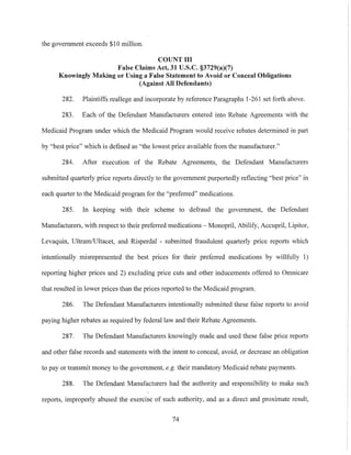 the government exceeds $10 million.
COUNT III
False Claims Act, 31 U.S.c. §3729(a)(7)
Knowingly Making or Using a False Statement to Avoid or Conceal Obligations
(Against All Defendants)
282. Plaintiffs reallege and incorporate by reference Paragraphs 1-261 set forth above.
283. Each of the Defendant Manufacturers entered into Rebate Agreements with the
Medicaid Program under which the Medicaid Program would receive rebates determined in part
by "best price" which is defined as "the lowest price available from the manufacturer."
284. After execution of the Rebate Agreements, the Defendant Manufacturers
submitted quarterly price reports directly to the government purportedly reflecting "best price" in
each quarter to the Medicaid program for the "preferred" medications.
285. In keeping with their scheme to defraud the government, the Defendant
Manufacturers, with respect to their preferred medications - Monopril, Abilify, Accupril, Lipitor.
Levaquin, UltramlUltacet, and Risperdal - submitted fraudulent quarterly price reports which
intentionally misrepresented the best prices for their preferred medications by willfully 1)
reporting higher prices and 2) excluding price cuts and other inducements offered to Omnicare
that resulted in lower prices than the prices repOlied to the Medicaid program.
286. The Defendant Manufacturers intentionally submitted these false reports to avoid
paying higher rebates as required by federal law and their Rebate Agreements.
287. The Defendant Manufacturers knowingly made and used these false price reports
and other false records and statements with the intent to conceal, avoid, or decrease an obligation
to payor transmit money to the government, e.g. their mandatory Medicaid rebate payments.
288. The Defendant Manufacturers had the authority and responsibility to make such
reports, improperly abused the exercise of such authority, and as a direct and proximate result,
74
 