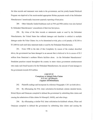 the false records and statement were made to the government, and the jointly-funded Medicaid
Program was deprived of the much-needed appropriate Rebate payments result of the Defendant
Manufacturers' intentionally inaccurate quarterly reporting of best price.
289. Other federally funded healthcare such as FSS and PHS entities were also harmed
by Defendant Manufacturers' concealment oftheir true best prices.
290. By virtue of the false records or statements made or used by the Defendant
Manufacturers, the United States has suffered damages and therefore is entitled to multiple
damages under the False Claims Act, to be determined at trial, plus a civil penalty of $5,500 to
$11,000 for each such false statement made or used by the Defendant Manufacturers.
291. From 1998 to the date of this Complaint, by reason of the conduct described
above, the government has been damaged in an amount that is believed to be in excess of $3.5
million from Omnicare's northern lllinois facilities alone. As the Defendant Manufacturers'
fraudulent practices extend throughout the country in states where government reimbursement
rates make such fraud lucrative for the Defendant Manufacturers; the amount of total damages to
the government exceeds $10 million.
COUNT IV
Conspiracy to Submit False Claims
31 U.S.c. §3729(a)(3)
(Against All Defendants)
292. Plaintiffs reallege and incorporate by reference Paragraphs 1-261 set forth above.
293. By effectuating the PAL letter solicitation-for-kickback scheme detailed herein,
Bristol Myers and Omnicare conspired to defraud the government by submitting false claims and
causing the submission of false claims for Monopril, Abilify, and other drugs.
294. By effectuating a similar PAL letter solicitation-for-kickback scheme, Pfizer and
Omnicare conspired to defraud the government by submitting false claims and causing the
75
 
