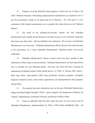 12. Congress set up the Medicaid rebate program to reduce the cost of drugs to the
states' Medicaid Programs. Participating pharmaceutical manufacturers are required by law to
give the government a rebate on all drugs paid for by Medicaid. The "best price" is a key
component of the formula manufacturers use to calculate this rebate (known as the "Medicaid
Rebate").
13. The result of the kickbacks-for-switches scheme was that Defendant
Manufacturers were actually giving Omnicare a far better net price on its "preferred" medication
than it gave any other entity - after the kickbacks were subtracted. This net price was Defendant
Manufacturers' true "best price." Defendant Manufacturers did not disclose this actual best price
to the government. As a result, Defendant Manufacturers' Medicaid rebates were grossly
understated.
14. Defendant Manufacturers' failure to report actual best pnce resulted in other
submissions of false claims to the government. Defendant Manufacturers use their reported best
price to calculate not only Medicaid rebates; best price also forms the basis of pricing for
medications for federally funded "Public Health Service" or "PHS" or "Section 340b" entities --
black lung clinics, state-operated AIDS drug purchasing assistance programs, hemophilia
diagnostic treatment centers, urban Indian organizations, and disproportionate share programs,
among others.
15. The reported best price calculations also set the price Defendant Manufacturers
charge the Federal Supply Schedule ("FSS") - prices charged to the Department of Defense, the
Veterans' Administration, the Bureau of Prisons, and Bureau ofIndian Affairs.
16. Using an artificially high best price made the prices on every invoice paid for
Defendant Manufacturers' pharmaceuticals by 340b or FSS entities fraudulently high - the
4
 