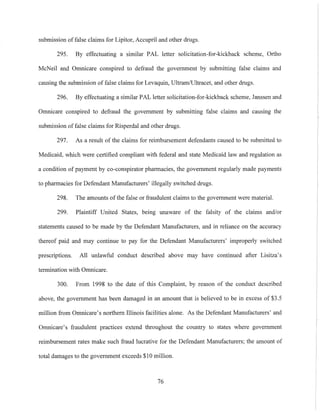 submission offalse claims for Lipitor, Aecupril and other drugs.
295. By effectuating a similar PAL letter solicitation-for-kickback scheme, 011ho
McNeil and Omnicare conspired to defraud the govemment by submitting false claims and
causing the submission of false claims for Levaquin, Ultram/Ultracet, and other drugs.
296. By effectuating a similar PAL letter solicitation-for-kickback scheme, Janssen and
Omnicare conspired to defraud the government by submitting false claims and causing the
submission of false claims for Risperdal and other drugs.
297. As a result of the claims for reimbursement defendants caused to be submitted to
Medicaid, which were certified compliant with federal and state Medicaid law and regulation as
a condition of payment by co-conspirator pharmacies, the government regularly made payments
to pharmacies for Defendant Manufacturers' illegally switched drugs.
298. The amounts of the false or fraudulent claims to the government were material.
299. Plaintiff United States, being unaware of the falsity of the claims and/or
statements caused to be made by the Defendant Manufacturers, and in reliance on the accuracy
thereof paid and may continue to pay for the Defendant Manufacturers' improperly switched
prescriptions. All nnlawful conduct described above may have continued after Lisitza's
termination with Omnicare.
300. From 1998 to the date of this Complaint, by reason of the conduct described
above, the government has been damaged in an amount that is believed to be in excess of $3.5
million from Omnicare's northern Illinois facilities alone. As the Defendant Manufacturers' and
Omnicare's fraudulent practices extend throughout the country to states where government
reimbursement rates make such fraud lucrative for the Defendant Manufacturers; the amount of
total damages to the government exceeds $10 million.
76
 
