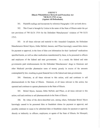 COUNT V
Illinois Whistleblower Reward and Protection Act
740 ILCS 17511 et seq.
(Against All Defendants)
301. Plaintiffs reallege and incorporate by reference Paragraphs 1-261 set forth above.
302. This Count is brought by Lisitza in the name of the State of Illinois under the qui
tam provisions of 740 ILCS 175/4 for the Defendant Manufactmers' violation of 740 ILCS
175/3.
303. At all times relevant and material to this Amended Complaint, the Defendant
Manufactmers Bristol Myers, Ortho McNeil, Janssen, and Pfizer knowingly caused false claims
for payment or approval, in the form of false cost information for their "preferred" medications
specified herein, as well as other medications manufactmed by them, to be presented to officers
and employees of the federal and state governments. As a result, the federal and state
governments paid reimbursements for the Defendant Manufactmers' drugs to Omnicare and
other Medicaid provider pharmacies sums of money grossly in excess of the amounts
contemplated by law, resulting in great financial loss to the federal and state governments.
304. Onmicare, at all times relevant to this action, sold and continues to sell
pharmaceuticals in the State of Illinois. Omnicare, at all times relevant to this action, has
operated and continues to operate pharmacies in the State of Illinois.
305. Bristol Myers, Janssen, Ortho McNeil, and Pfizer, at all times relevant to this
action, sold and continue to sell pharmaceuticals in the State of Illinois.
306. By virtue of the above-described acts, among others, Defendant Bristol Myers
knowingly caused to be presented false or fraudulent claims for payment or approval, and
possibly continues to cause to be submitted false or fraudulent claims for payment or approval,
directly or indirectly, to officers, employees, or agents of the State of Illinois, for Monopril,
77
 