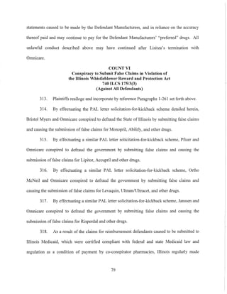 statements caused to be made by the Defendant Manufacturers, and in reliance on the accuracy
thereof paid and may continue to pay for the Defendant Manufacturers' "preferred" drugs. All
unlawful conduct described above may have continued after Lisitza's termination with
Omnicare.
COUNT VI
Conspiracy to Submit False Claims in Violation of
the Illinois Whistleblower Reward and Protection Act
740 ILCS 175/3(3)
(Against All Defendants)
313. Plaintiffs reallege and incorporate by reference Paragraphs 1-261 set forth above.
314. By effectuating the PAL letter solicitation-for-kickback scheme detailed herein,
Bristol Myers and Omnicare conspired to defraud the State of Illinois by submitting false claims
and causing the submission offalse claims for Monopril, Abilify, and other drugs.
315. By effectuating a similar PAL letter solicitation-for-kickback scheme, Pfizer and
Omnicare conspired to defraud the government by submitting false claims and causing the
submission offalse claims for Lipitor, Accupril and other drugs.
316. By effectuating a similar PAL letter solicitation-for-kickback scheme, Ortho
McNeil and Omnicare conspired to defraud the government by submitting false claims and
causing the submission of false claims for Levaquin, Ultram/Ultracet, and other drugs.
317. By effectuating a similar PAL letter solicitation-for-kickback scheme, Janssen and
Omnicare conspired to defraud the government by submitting false claims and causing the
submission offalse claims for Risperdal and other drugs.
318. As a result of the claims for reimbursement defendants caused to be submitted to
Illinois Medicaid, which were certified compliant with federal and state Medicaid law and
regulation as a condition of payment by co-conspirator pharmacies, Illinois regularly made
79
 