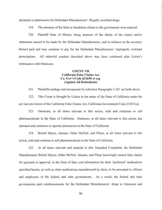 payments to pharmacies for Defendant Manufacturers' illegally switched drugs.
319. The amounts ofthe false or fraudulent claims to the government were material.
320. Plaintiff State of Illinois, being unaware of the falsity of the claims and/or
statements caused to be made by the Defendant Manufacturers, and in reliance on the accuracy
thereof paid and may continue to pay for the Defendant Manufacturers' improperly switched
prescriptions. All unlawful conduct described above may have continued after Lisitza's
termination with Omnicare.
COUNT VII
California False Claims Act
Ca. Gov't Code §12650 et seq.
(Against All Defendants)
321. Plaintiffs reallege and incorporate by reference Paragraphs 1-261 set forth above.
322. This Count is brought by Lisitza in the name of the State of California under the
qui tam provisions of the California False Claims Act, California Government Code §12651(a).
323. Omnicare, at all times relevant to this action, sold and continues to sell
pharmaceuticals in the State of California. Omnicare, at all times relevant to this action, has
operated and continues to operate pharmacies in the State of California.
324. Bristol Myers, Janssen, Ortho McNeil, and Pfizer, at all times relevant to this
action, sold and continue to sell pharmaceuticals in the State of California.
325. At all times relevant and material to this Amended Complaint, the Defendant
Manufacturers Bristol Myers, Ortho McNeil, Janssen, and Pfizer knowingly caused false claims
for payment or approval, in the form of false cost information for their "preferred" medications
specified herein, as well as other medications manufactured by them, to be presented to otlicers
and employees of the federal and state governments. As a result, the federal and state
governments paid reimbursements for the Defendant Manufacturers' drugs to Omnicare and
80
 