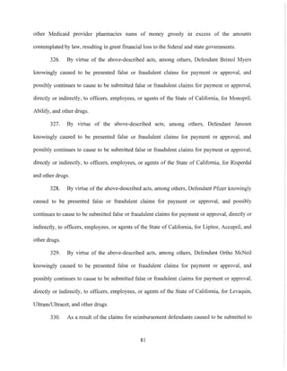 other Medicaid provider pharmacies sums of money grossly in excess of the amounts
contemplated by law, resulting in great financial loss to the federal and state governments.
326. By virtue of the above-described acts, among others, Defendant Bristol Myers
knowingly caused to be presented false or fraudulent claims for payment or approval, and
possibly continues to cause to be submitted false or fraudulent claims for payment or approval,
directly or indirectly, to officers, employees, or agents of the State of California, for Monopril,
Abilify, and other drugs.
327. By virtue of the above-described acts, among others, Defendant Janssen
knowingly caused to be presented false or fraudulent claims for payment or approval, and
possibly continues to cause to be submitted false or fraudulent claims for payment or approval,
directly or indirectly, to officers, employees, or agents of the State of California, for Risperdal
and other drugs.
328. By virtue of the above-described acts, among others, Defendant Pfizer knowingly
caused to be presented false or fraudulent claims for payment or approval, and possibly
continues to cause to be submitted false or fraudulent claims for payment or approval, directly or
indirectly, to officers, employees, or agents of the State of California, for Lipitor, Accupril, and
other drugs.
329. By virtue of the above-described acts, among others, Defendant Ortho McNeil
knowingly caused to be presented false or fraudulent claims for payment or approval, and
possibly continues to cause to be submitted false or fraudulent claims for payment or approval,
directly or indirectly, to officers, employees, or agents of the State of California, for Levaquin,
Ultram/Ultracet, and other drugs.
330. As a result of the claims for reimbursement defendants caused to be submitted to
81
 