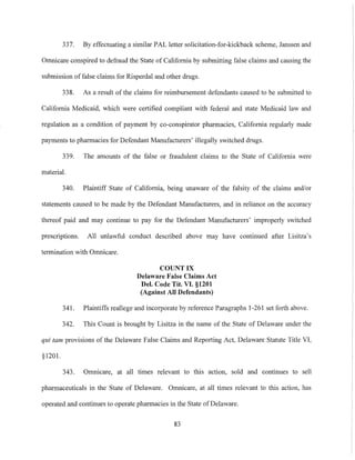 337. By effectuating a similar PAL letter solicitation-for-kickback scheme, Janssen and
Omnicare conspired to defraud the State of California by submitting false claims and causing the
submission of false claims for Risperdal and other drugs.
338. As a result of the claims for reimbursement defendants caused to be submitted to
California Medicaid, which were certified compliant with federal and state Medicaid law and
regulation as a condition of payment by co-conspirator pharmacies, California regularly made
payments to pharmacies for Defendant Manufacturers' illegally switched drugs.
339. The amounts of the false or fraudulent claims to the State of California were
material.
340. Plaintiff State of California, being unaware of the falsity of the claims andlor
statements caused to be made by the Defendant Manufacturers, and in reliance on the accuracy
thereof paid and may continue to pay for the Defendant Manufacturers' improperly switched
prescriptions. All unlawful conduct described above may have continued after Lisitza's
termination with Omnicare.
COUNT IX
Delaware False Claims Act
Del. Code Tit. VI. §1201
(Against All Defendants)
341. Plaintiffs reallege and incorporate by reference Paragraphs 1-261 set forth above.
342. This Count is brought by Lisitza in the name of the State of Delaware under the
qui tam provisions of the Delaware False Claims and Reporting Act, Delaware Statute Title VI,
§1201.
343. Omnicare, at all times relevant to this action, sold and continues to sell
pharmaceuticals in the State of Delaware. Omnicare, at all times relevant to this action, has
operated and continues to operate pharmacies in the State of Delaware.
83
 