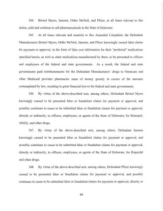 344. Bristol Myers, Janssen, Ortho McNeil, and Pfizer, at all times relevant to this
action, sold and continue to sell pharmaceuticals in the State ofDelaware.
345. At all times relevant and material to this Amended Complaint, the Defendant
Manufacturers Bristol Myers, Ortho McNeil, Janssen, and Pfizer knowingly caused false claims
for payment or approval, in the form of false cost information for their "preiim-ed" medications
specified herein, as well as other medications manufactured by them, to be presented to officers
and employees of the federal and state governments. As a result, the federal and state
governments paid reimbursements for the Defendant Manufacturers' drugs to Omnicare and
other Medicaid provider pharmacies sums of money grossly in excess of the amounts
contemplated by law, resulting in great financial loss to the federal and state governments.
346. By virtue of the above-described acts, among others, Defendant Bristol Myers
knowingly caused to be presented false or fraudulent claims for payment or approval, and
possibly continues to cause to be submitted false or fraudulent claims for payment or approval,
directly or indirectly, to officers, employees, or agents of the State of Delaware, for Monopril,
Abilify, and other drugs.
347. By virtue of the above-described acts, among others, Defendant Janssen
knowingly caused to be presented false or fraudulent claims for payment or approval, and
possibly continues to cause to be submitted false or fraudulent claims for payment or approval,
directly or indirectly, to officers, employees, or agents of the State of Delaware, for Risperdal
and other drugs.
348. By virtue of the above-described acts, among others, Defendant Pfizer knowingly
caused to be presented false or fraudulent claims for payment or approval, and possibly
continues to cause to be submitted false or fraudulent claims for payment or approval, directly or
84
 