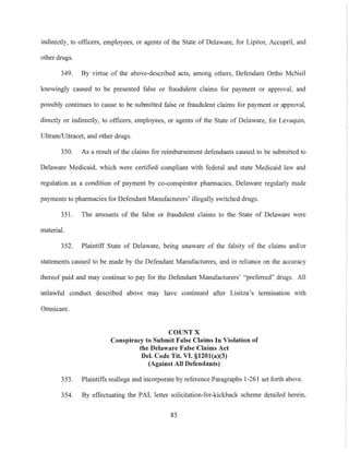 indirectly, to officers, employees, or agents of the State of Delaware, for Lipitor, Accupril, and
other drugs.
349. By virtue of the above-described acts, among others, Defendant Ortho McNeil
knowingly caused to be presented false or fraudulent claims for payment or approval, and
possibly continues to cause to be submitted false or fraudulent claims for payment or approval,
directly or indirectly, to officers, employees, or agents of the State of Delaware, for Levaquin,
Ultram/Ultracet, and other drugs.
350. As a result of the claims for reimbursement defendants caused to be submitted to
Delaware Medicaid, which were certified compliant with federal and state Medicaid law and
regulation as a condition of payment by co-conspirator phannacies, Delaware regularly made
payments to pharmacies for Defendant Manufacturers' illegally switched drugs.
351. The amounts of the false or fraudulent claims to the State of Delaware were
material.
352. Plaintiff State of Delaware, being unaware of the falsity of the claims and/or
statements caused to be made by the Defendant Manufacturers, and in reliance on the accuracy
thereof paid and may continue to pay for the Defendant Manufacturers' "preferred" drugs. All
unlawful conduct described above may have continued after Lisitza's termination with
Omnicare.
COUNT X
Conspiracy to Submit False Claims In Violation of
the Delaware False Claims Act
Del. Code Tit. VI. §1201(a)(3)
(Against All Defendants)
353. Plaintiffs reallege and incorporate by reference Paragraphs 1-261 set forth above.
354. By effectuating the PAL letter solicitation-for-kickback scheme detailed herein,
85
 