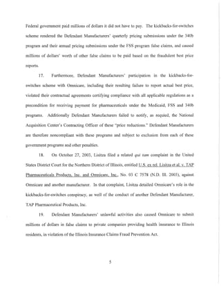 Federal government paid millions of dollars it did not have to pay. The kickbacks-for-switches
scheme rendered the Defendant Manufacturers' quarterly pricing submissions under the 340b
program and their annual pricing submissions under the FSS program false claims, and caused
millions of dollars' worth of other false claims to be paid based on the fraudulent best price
reports.
17. Furthermore, Defendant Manufacturers' participation 111 the kickbacks-for-
switches scheme with Omnicare, including their resulting failure to report actual best price,
violated their contractual agreements certifying compliance with all applicable regulations as a
precondition for receiving payment for pharmaceuticals under the Medicaid, FSS and 340b
programs. Additionally Defendant Manufacturers failed to notify, as requied, the National
Acquisition Center's Contracting Officer of these "price reductions." Defendant Manufacturers
are therefore noncompliant with these programs and subject to exclusion from each of these
govermnent programs and other penalties.
18. On October 27, 2003, Lisitza filed a related qui tam complaint in the United
States District Court for the Northern District of Illinois, entitled U.S. ex reI. Lisitza et al. v. TAP
Phannaceuticals Products, Inc. and Omnicare, Inc., No. 03 C 7578 (N.D. Ill. 2003), against
Omnicare and another manufacturer. In that complaint, Lisitza detailed Omnicare's role in the
kickbacks-for-switches conspiracy, as well of the conduct of another Defendant Manufacturer,
TAP Pharmaceutical Products, Inc.
19. Defendant Manufacturers' unlawful activities also caused Omnicare to submit
millions of dollars in false claims to private companies providing health insurance to Illinois
residents, in violation ofthe Illinois Insurance Claims Fraud Prevention Act.
5
 