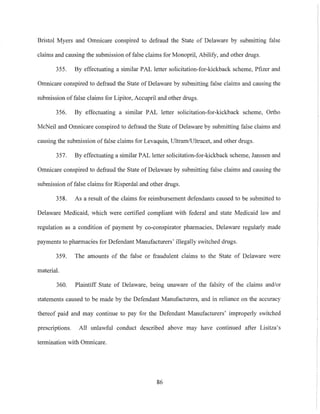 Bristol Myers and Omnicare conspired to defraud the State of Delaware by submitting false
claims and causing the submission of false claims for Monopril, Abilify, and other drugs.
355. By effectuating a similar PAL letter solicitation-for-kickback scheme, Pfizer and
Omnicare conspired to defraud the State of Delaware by submitting false claims and causing the
submission of false claims for Lipitor, Accupril and other drugs.
356. By effectuating a similar PAL letter solicitation-for-kickback scheme, Ortho
McNeil and Omnicare conspired to defraud the State of Delaware by submitting false claims and
causing the submission of false claims for Levaquin, Ultram/Ultracet, and other drugs.
357. By effectuating a similar PAL letter solicitation-for-kickback scheme, Janssen and
Omnicare conspired to defraud the State of Delaware by submitting false claims and causing the
submission of false claims for Risperdal and other drugs.
358. As a result of the claims for reimbursement defendants caused to be submitted to
Delaware Medicaid, which were certified compliant with federal and state Medicaid law and
regulation as a condition of payment by co-conspirator pharmacies, Delaware regularly made
payments to pharmacies for Defendant Manufacturers' illegally switched drugs.
359. The amounts of the false or fraudulent claims to the State of Delaware were
material.
360. Plaintiff State of Delaware, being unaware of the falsity of the claims and/or
statements caused to be made by the Defendant Manufacturers, and in reliance on the accuracy
thereof paid and may continue to pay for the Defendant Manufacturers' improperly switched
prescriptions. All unlawful conduct described above may have continued after Lisitza's
termination with Omnicare.
86
 