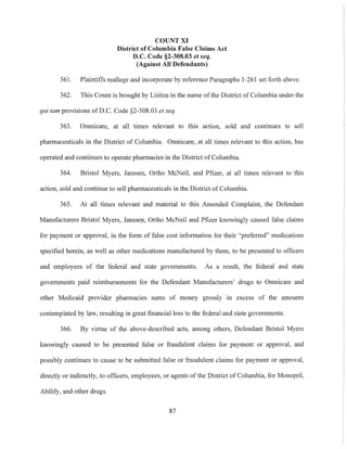 COUNT XI
District of Columbia False Claims Act
D.C. Code §2-30S.03 et seq.
(Against All Defendants)
361. Plaintiffs reallege and incorporate by reference Paragraphs 1-261 set forth above.
362. This Count is brought by Lisitza in the name ofthe District of Columbia under the
qui tam provisious of D.C. Code §2-308.03 et seq.
363. Omnicare, at all times relevant to this action, sold and continues to sell
pharmaceuticals in the District of Columbia. Omnicare, at all times relevant to this action, has
operated and continues to operate pharmacies in the District of Columbia.
364. Bristol Myers, Janssen, Ortho McNeil, and Pfizer, at all times relevant to this
action, sold and continue to sell pharmaceuticals in the District of Columbia.
365. At all times relevant and material to this Amended Complaint, the Defendant
Manufacturers Bristol Myers, Janssen, Ortho McNeil and Pfizer knowingly caused false claims
for payment or approval, in the form of false cost information for their "preferred" medications
specified herein, as well as other medications manufactured by them, to be presented to officers
and employees of the federal and state governments. As a result, the federal and state
governments paid reimbursements for the Defendant Manufacturers' drugs to Omnicare and
other Medicaid provider pharmacies sums of money grossly in excess of the amounts
contemplated by law, resulting in great financial loss to the federal and state government~.
366. By virtue of the above-described acts, among others, Defendant Bristol Myers
knowingly caused to be presented false or fraudulent claims for payment or approval, and
possibly continues to cause to be submitted false or fraudulent claims for payment or approval,
directly or indirectly, to officers, employees, or agents of the District of Columbia, for Monopril,
Abilify, and other drugs.
87
 