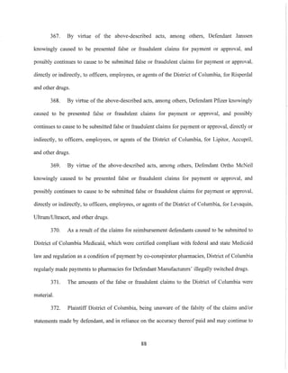 367. By virtue of the above-described acts, among others, Defendant Janssen
knowingly caused to be presented false or fraudulent claims for payment or approval, and
possibly continues to cause to be submitted false or fraudulent claims for payment or approval,
directly or indirectly, to officers, employees, or agents of the District of Columbia, for Risperdal
and other drugs.
368. By virtue of the above-described acts, among others, Defendant Pfizer knowingly
caused to be presented false or fraudulent claims for payment or approval, and possibly
continues to cause to be submitted false or fraudulent claims for payment or approval, directly or
indirectly, to officers, employees, or agents of the District of Columbia, for Lipitor, Accupril,
and other drugs.
369. By virtue of the above-described acts, among others, Defendant Ortho McNeil
knowingly caused to be presented false or fraudulent claims for payment or approval, and
possibly continues to canse to be submitted false or fraudulent claims for payment or approval,
directly or indirectly, to officers, employees, or agents of the District of Columbia, for Levaquin,
Ultram/Ultracet, and other drugs.
370. As a result of the claims for reimbursement defendants caused to be submitted to
District of Columbia Medicaid, which were certified compliant with federal and state Medicaid
law and regulation as a condition of payment by co-conspirator pharmacies, District of Columbia
regularly made payments to pharmacies for Defendant Manufacturers' illegally switched drugs.
371. The amounts of the false or fraudulent claims to the District of Columbia were
material.
372. Plaintiff District of Columbia, being unaware of the falsity of the claims and/or
statements made by defendant, and in reliance on the accuracy thereof paid and may continue to
88
 