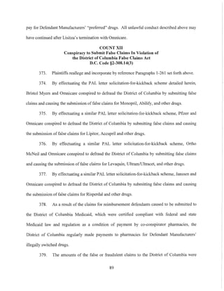 pay for Defendant Manufacturers' "preferred" drugs. All unlawful conduct described above may
have continued after Lisitza's termination with Omnicare.
COUNT XII
Conspiracy to Submit False Claims In Violatiou of
the District of Columbia False Claims Act
D.C. Code §2-308.14(3)
373. Plaintiffs reallege and incorporate by reference Paragraphs 1-261 set forth above.
374. By effectuating the PAL letter solicitation-for-kickback scheme detailed herein,
Bristol Myers and Omnicare conspired to defraud the District of Columbia by submitting false
claims and causing the submission offalse claims for Monopril, Abilify, and other drugs.
375. By effectuating a similar PAL letter solicitation-for-kickback scheme, Pfizer and
Omnicare conspired to defraud the District of Columbia by submitting false claims and causing
the submission offalse claims for Lipitor, Accupril and other drugs.
376. By effectuating a similar PAL letter solicitation-for-kickback scheme, Ortho
McNeil and Omnicare conspired to defraud the District of Columbia by submitting false claims
and causing the submission of false claims for Levaquin, UltramlUltracet, and other drugs.
377. By effectuating a similar PAL letter solicitation-for-kickback scheme, Janssen and
Omnicare conspired to defraud the District of Columbia by submitting false claims and causing
the submission of false claims for Risperdal and other drugs.
378. As a result of the claims for reimbursement defendants caused to be submitted to
the District of Columbia Medicaid, which were certified compliant with federal and state
Medicaid law and regulation as a condition of payment by co-conspirator pharmacies, the
District of Columbia regularly made payments to pharmacies for Defendant Manufacturers'
illegally switched drugs.
379. The amounts of the false or fraudulent claims to the District of Columbia were
89
 