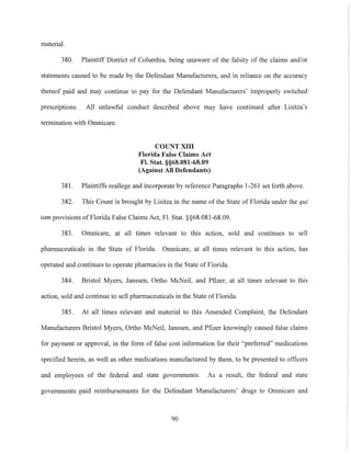 material.
380. Plaintiff District of Columbia, being unaware of the falsity of the claims and/or
statements caused to be made by the Defendant Manufacturers, and in reliance on the accuracy
thereof paid and may continue to pay for the Defendant Manufacturers' improperly switched
prescriptions. All unlawful conduct described above may have continued after Lisitza's
termination with Omnicare.
COUNT XIII
Florida False Claims Act
FI. Stat. §§68.081-68.09
(Against All Defendants)
381. Plaintiffs reallege and incorporate by reference Paragraphs 1-261 set forth above.
382. This Count is brought by Lisitza in the name of the State of Florida under the qui
tam provisions of Florida False Claims Act, Fl. Stat. §§68.08l-68.09.
383. Omnicare, at all times relevant to this action, sold and continues to sell
pharmaceuticals in the State of Florida. Omnicare, at all times relevant to this action, has
operated and continues to operate pharmacies in the State of Florida.
384. Bristol Myers, Janssen, Ortho McNeil, and Pfizer, at all times relevant to this
action, sold and continue to sell pharmaceuticals in the State ofFlorida.
385. At all times relevant and material to this Amended Complaint, the Defendant
Manufacturers Bristol Myers, Ortho McNeil, Janssen, and Pfizer knowingly caused false claims
for payment or approval, in the form of false cost information for their "preferred" medications
specified herein, as well as other medications manufactured by them, to be presented to officers
and employees of the federal and state govermnents. As a result, the federal and state
governments paid reimbursements for the Defendant Manufacturers' drugs to Omnicare and
90
 