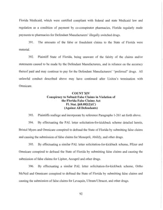 Florida Medicaid, which were certified compliant with federal and state Medicaid law and
regulation as a condition of payment by co-conspirator pharmacies, Florida regularly made
payments to pharmacies for Defendant Manufacturers' illegally switched drugs.
391. The amounts of the false or fraudulent claims to the State of Florida were
material.
392. Plaintiff State of Florida, being unaware of the falsity of the claims and/or
statements caused to be made by the Defendant Manufacturers, and in reliance on the accuracy
thereof paid and may continue to pay for the Defendant Manufacturers' "preferred" drugs. All
unlawful conduct described above may have continued after Lisitza's tennination with
Omnicare.
COUNT XIV
Conspiracy to Submit False Claims in Violation of
tbe 'Florida False Claims Act
FI. Stat. §68.082(2)(C)
(Against All Defendants)
393. Plaintiffs reallege and incorporate by reference Paragraphs 1-261 set forth above.
394. By effectuating the PAL letter solicitation-for-kickback scheme detailed herein,
Bristol Myers and Omnicare conspired to defraud the State of Florida by submitting false claims
and causing the submission offalse claims for Monopril, Abilify, and other drugs.
395. By effectuating a similar PAL letter solicitation-for-kickback scheme, Pfizer and
Omnicare conspired to defraud the State of Florida by submitting false claims and causing the
submission of false claims for Lipitor, Accupril and other drugs.
396. By effectuating a similar PAL letter solicitation-for-kickback scheme, Ortho
McNeil and Omnicare conspired to defraud the State of Florida by submitting false claims and
causing the submission of false claims for Levaquin, Ultram/Ultracet, and other drugs.
92
 