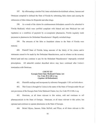 397. By effectuating a similar PAL letter solicitation-for-kickback scheme, Janssen and
Omnicare conspired to defraud the State of Florida by submitting false claims and causing the
submission of false claims for Risperdal and other drugs.
398. As a result of the claims for reimbursement defendants caused to be submitted to
Florida Medicaid, which were certified compliant with federal and state Medicaid law and
regulation as a condition of payment by co-conspirator pharmacies, Florida regularly made
payments to pharmacies for Defendant Manufacturers' illegally switched drugs.
399. The amounts of the false or fraudulent claims to the State of Florida were
material.
400. Plaintiff State of Florida, being unaware of the falsity of the claims and/or
statements caused to be made by the Defendant Manufacturers, and in reliance on the accuracy
thereof paid and may continue to pay for the Defendant Manufacturers' improperly switched
prescriptions. All unlawful conduct described above may have continued after Lisitza's
termination with Omnieare.
COUNT XV
Georgia State False Medicaid Claims Act
Ga. Code 49-4-168 et seq.
(Against All Defendants)
401. Plaintiffs reallege and incorporate by reference Paragraphs 1-261 set forth above.
402. This Count is brought by Lisitza in the name ofthe State of Georgia under the qui
tam provisions ofthe Georgia State False Medicaid Claims Act, Ga. Code 49-4-168 et seq.
403. Omnicare, at all times relevant to this action, sold and continues to sell
pharmaceuticals in the State of Georgia. Omnicare, at all times relevant to this action, has
operated and continues to operate pharmacies in the State of Georgia.
404. Bristol Myers, Janssen, Ortho McNeil, and Pfizer, at all times relevant to this
93
 
