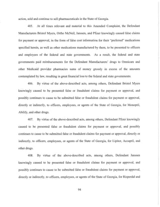 action, sold and continue to sell pharmaceuticals in the State of Georgia.
405. At all times relevant and material to this Amended Complaint, the Defendant
Manufacturers Bristol Myers, Ortho McNeil, Janssen, and Pfizer knowingly caused false claims
for payment or approval, in the form of false cost information for their "preferred" medications
specified herein, as well as other medications manufactured by them, to be presented to officers
and employees of the federal and state governments. As a result, the federal and state
governments paid reimbursements for the Defendant Manufacturers' drngs to Omnicare and
other Medicaid provider pharmacies sums of money grossly in excess of the amounts
contemplated by law, resulting in great finaneialloss to the federal and state governments.
406. By virtue of the above-described acts, among others, Defendant Bristol Myers
knowingly caused to be presented false or fraudulent claims for payment or approval, and
possibly continues to cause to be submitted false or fraudulent claims for payment or approval,
directly or indirectly, to officers, employees, or agents of the State of Georgia, for Monopril,
Abilify, and other drugs.
407. By virtue of the above-described acts, among others, Defendant Pfizer knowingly
caused to be presented false or fraudulent claims for payment or approval, and possibly
continues to cause to be submitted false or fraudulent claims for payment or approval, directly or
indirectly, to officers, employees, or agents of the State of Georgia, for Lipitor, Accupril, and
other drugs.
408. By virtue of the above-described acts, among others, Defendant Janssen
knowingly caused to be presented false or fraudulent claims for payment or approval, and
possibly continues to cause to be submitted false or fraudulent claims for payment or approval,
directly or indirectly, to officers, employees, or agents of the State of Georgia, for Risperdal and
94
 