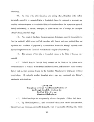 other drugs.
409. By virtue of the above-described acts, among others, Defendmlt Ortho McNeil
knowingly caused to be presented false or fraudulent claims for payment or approval, and
possibly continues to cause to be submitted false or fraudulent claims for payment or approval,
directly or indirectly, to officers, employees, or agents of the State of Georgia, for Levaquin,
UltramfUltracet, and other drugs.
410. As a result of the claims for reimbursement defendants caused to be submitted to
Georgia Medicaid, which were certified compliant with federal and state Medicaid law and
regulation as a condition of payment by co-conspirator pharmacies, Georgia regularly made
payments to pharmacies for Defendant Mmmfacturers' illegally switched drugs.
411. The amounts of the false or fraudulent claims to the State of Georgia were
material.
412. Plaintiff State of Georgia, being unaware of the falsity of the claims and/or
statements caused to be made by the Defendant Manufacturers, and in relimlce on the accuracy
thereof paid and may continue to pay for the Defendant Mmmfacturers' improperly switched
prescriptions. All unlawful conduct described above may have continued after Lisitza's
termination with Omnicare.
COUNT XVI
Conspiracy to Submit False Claims in Violation of
the Georgia State False Medicaid Act
Ga. Code 49-4-168 et seq.
(Against All Defendants)
413. Plaintiffs reallege and incorporate by reference Paragraphs 1-261 set forth above.
414. By effectuating the PAL letter solicitation-for-kickback scheme detailed herein,
Bristol Myers and Omnicare conspired to defraud the State of Georgia by submitting false claims
95
 