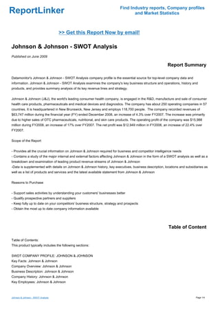 Find Industry reports, Company profiles
ReportLinker                                                                     and Market Statistics



                                    >> Get this Report Now by email!

Johnson & Johnson - SWOT Analysis
Published on June 2009

                                                                                                         Report Summary

Datamonitor's Johnson & Johnson - SWOT Analysis company profile is the essential source for top-level company data and
information. Johnson & Johnson - SWOT Analysis examines the company's key business structure and operations, history and
products, and provides summary analysis of its key revenue lines and strategy.


Johnson & Johnson (J&J), the world's leading consumer health company, is engaged in the R&D, manufacture and sale of consumer
health care products, pharmaceuticals and medical devices and diagnostics. The company has about 250 operating companies in 57
countries. It is headquartered in New Brunswick, New Jersey and employs 118,700 people. The company recorded revenues of
$63,747 million during the financial year (FY) ended December 2008, an increase of 4.3% over FY2007. The increase was primarily
due to higher sales of OTC pharmaceuticals, nutritional, and skin care products. The operating profit of the company was $15,988
million during FY2008, an increase of 17% over FY2007. The net profit was $12,949 million in FY2008, an increase of 22.4% over
FY2007.


Scope of the Report


- Provides all the crucial information on Johnson & Johnson required for business and competitor intelligence needs
- Contains a study of the major internal and external factors affecting Johnson & Johnson in the form of a SWOT analysis as well as a
breakdown and examination of leading product revenue streams of Johnson & Johnson
-Data is supplemented with details on Johnson & Johnson history, key executives, business description, locations and subsidiaries as
well as a list of products and services and the latest available statement from Johnson & Johnson


Reasons to Purchase


- Support sales activities by understanding your customers' businesses better
- Qualify prospective partners and suppliers
- Keep fully up to date on your competitors' business structure, strategy and prospects
- Obtain the most up to date company information available




                                                                                                          Table of Content

Table of Contents:
This product typically includes the following sections:


SWOT COMPANY PROFILE: JOHNSON & JOHNSON
Key Facts: Johnson & Johnson
Company Overview: Johnson & Johnson
Business Description: Johnson & Johnson
Company History: Johnson & Johnson
Key Employees: Johnson & Johnson



Johnson & Johnson - SWOT Analysis                                                                                            Page 1/4
 