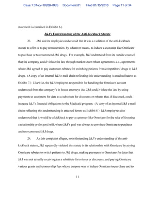 11
statement is contained in Exhibit 6.)
J&J’s Understanding of the Anti-Kickback Statute
23. J&J and its employees understood that it was a violation of the anti-kickback
statute to offer or to pay remuneration, by whatever means, to induce a customer like Omnicare
to purchase or to recommend J&J drugs. For example, J&J understood from its outside counsel
that the company could violate the law through market share rebate agreements, i.e., agreements
where J&J agreed to pay customers rebates for switching patients from competitors’ drugs to J&J
drugs. (A copy of an internal J&J e-mail chain reflecting this understanding is attached hereto as
Exhibit 7.) Likewise, the J&J employees responsible for handling the Omnicare account
understood from the company’s in-house attorneys that J&J could violate the law by using
payments to customers for data as a substitute for discounts or rebates that, if disclosed, could
increase J&J’s financial obligations to the Medicaid program. (A copy of an internal J&J e-mail
chain reflecting this understanding is attached hereto as Exhibit 8.) J&J employees also
understood that it would be a kickback to pay a customer like Omnicare for the sake of fostering
a relationship or for good will, where J&J’s goal was always to convince Omnicare to purchase
and to recommend J&J drugs.
24. As this complaint alleges, notwithstanding J&J’s understanding of the anti-
kickback statute, J&J repeatedly violated the statute in its relationship with Omnicare by paying
Omnicare rebates to switch patients to J&J drugs, making payments to Omnicare for data (that
J&J was not actually receiving) as a substitute for rebates or discounts, and paying Omnicare
various grants and sponsorship fees whose purpose was to induce Omnicare to purchase and to
Case 1:07-cv-10288-RGS Document 81 Filed 01/15/2010 Page 11 of 34
 