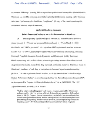 12
recommend J&J drugs. Notably, J&J recognized the problematical nature of its relationship with
Omnicare. As one J&J employee described a September 2002 internal meeting, J&J’s Omnicare
sales team “got hammered re Healthcare Compliance.” (A copy of the e-mail containing this
statement is attached hereto as Exhibit 9.)
J&J’s Kickbacks to Omnicare
Rebate Payments Contingent on Active Intervention by Omnicare
25. The drug supply agreement in place between J&J and Omnicare in 1999 was
signed on April 8, 1997, and had an ostensible term of April 1, 1997, to March 31, 2000
(hereinafter, the “1997 Agreement”). (A copy of the 1997 Agreement is attached hereto as
Exhibit 10.) The 1997 Agreement provided for J&J to sell Omnicare certain drugs, including
Risperdal, Propulsid, Levaquin, Procrit, Duragesic, and Ultram, and for J&J then to pay
Omnicare quarterly market share rebates, where the percentage amount of the rebate on each
drug increased as market share of that drug increased, and market share was determined based on
Omnicare’s purchases of each drug in comparison to Omnicare’s purchases of competing
products. The 1997 Agreement further required J&J to pay Omnicare an “Annual Strategic
Product Performance Rebate” on specific drugs that had “an Active Intervention Program (AIP)
or Appropriate Use Program (AUP) applied in their favor.” Id. at JNJ 001100. The 1997
Agreement defined AIP and AUP as follows:
“Active Intervention Program” shall mean a program, applied by [Omnicare]
and accepted by [J&J] in writing, which is designed to appropriately shift market
share to [J&J]’s Product. Active interventions can include, but are not limited to,
disease management initiatives, written correspondence to Participating Providers
prescribing or dispensing pharmaceutical products, educating nursing home staff
regarding [J&J]’s Products, [and] conducting clinical intervention programs
Case 1:07-cv-10288-RGS Document 81 Filed 01/15/2010 Page 12 of 34
 