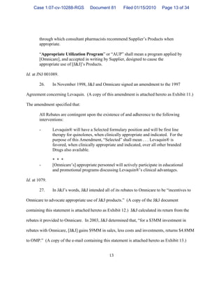 13
through which consultant pharmacists recommend Supplier’s Products when
appropriate.
“Appropriate Utilization Program” or “AUP” shall mean a program applied by
[Omnicare], and accepted in writing by Supplier, designed to cause the
appropriate use of [J&J]’s Products.
Id. at JNJ 001089.
26. In November 1998, J&J and Omnicare signed an amendment to the 1997
Agreement concerning Levaquin. (A copy of this amendment is attached hereto as Exhibit 11.)
The amendment specified that:
All Rebates are contingent upon the existence of and adherence to the following
interventions:
- Levaquin® will have a Selected formulary position and will be first line
therapy for quinolones, when clinically appropriate and indicated. For the
purpose of this Amendment, “Selected” shall mean . . . Levaquin® is
favored, when clinically appropriate and indicated, over all other branded
Drugs also available.
* * *
- [Omnicare’s] appropriate personnel will actively participate in educational
and promotional programs discussing Levaquin®’s clinical advantages.
Id. at 1079.
27. In J&J’s words, J&J intended all of its rebates to Omnicare to be “incentives to
Omnicare to advocate appropriate use of J&J products.” (A copy of the J&J document
containing this statement is attached hereto as Exhibit 12.) J&J calculated its return from the
rebates it provided to Omnicare. In 2003, J&J determined that, “for a $3MM investment in
rebates with Omnicare, [J&J] gains $9MM in sales, less costs and investments, returns $4.8MM
to OMP.” (A copy of the e-mail containing this statement is attached hereto as Exhibit 13.)
Case 1:07-cv-10288-RGS Document 81 Filed 01/15/2010 Page 13 of 34
 