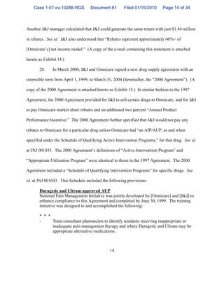 14
Another J&J manager calculated that J&J could generate the same return with just $1.44 million
in rebates. See id. J&J also understood that “Rebates represent approximately 60%+ of
[Omnicare’s] net income model.” (A copy of the e-mail containing this statement is attached
hereto as Exhibit 14.)
28. In March 2000, J&J and Omnicare signed a new drug supply agreement with an
ostensible term from April 1, 1999, to March 31, 2004 (hereinafter, the “2000 Agreement”). (A
copy of the 2000 Agreement is attached hereto as Exhibit 15.) In similar fashion to the 1997
Agreement, the 2000 Agreement provided for J&J to sell certain drugs to Omnicare, and for J&J
to pay Omnicare market share rebates and an additional two percent “Annual Product
Performance Incentive.” The 2000 Agreement further specified that J&J would not pay any
rebates to Omnicare for a particular drug unless Omnicare had “an AIP/AUP, as and when
specified under the Schedule of Qualifying Active Intervention Programs,” for that drug. See id.
at JNJ 001033. The 2000 Agreement’s definitions of “Active Intervention Program” and
“Appropriate Utilization Program” were identical to those in the 1997 Agreement. The 2000
Agreement included a “Schedule of Qualifying Intervention Programs” for specific drugs. See
id. at JNJ 001043. This Schedule included the following provisions:
Duragesic and Ultram approved AUP
National Pain Management Initiative was jointly developed by [Omnicare] and [J&J] to
enhance compliance to this Agreement and completed by June 30, 1999. The training
initiative was designed to and accomplished the following:
* * *
- Train consultant pharmacists to identify residents receiving inappropriate or
inadequate pain management therapy and where Duragesic and Ultram may be
appropriate alternative medications.
Case 1:07-cv-10288-RGS Document 81 Filed 01/15/2010 Page 14 of 34
 